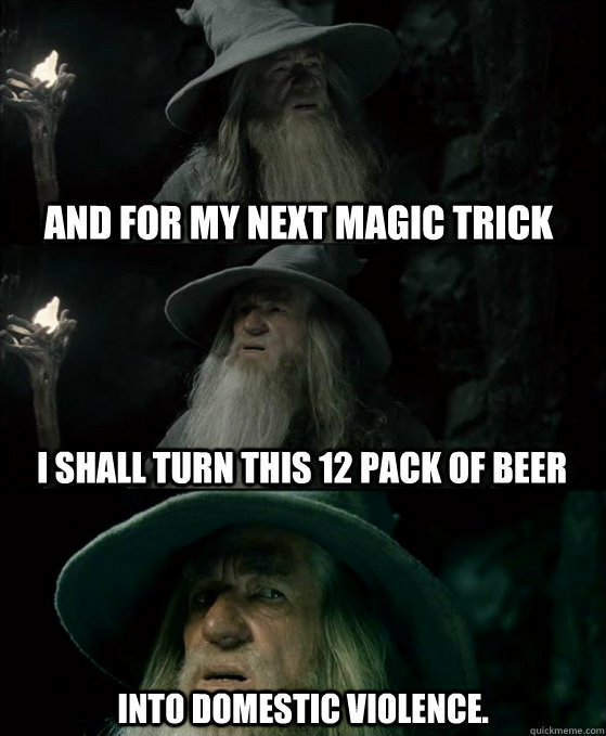 and for my next magic trick Into domestic violence. I shall turn this 12 pack of beer  Confused Gandalf