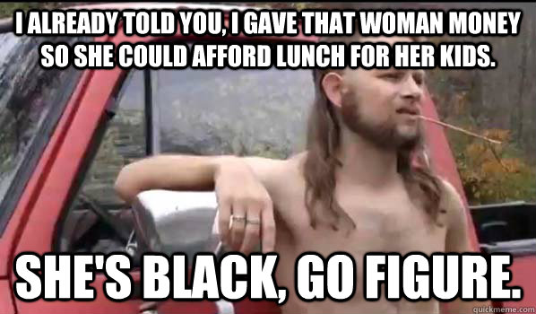 I already told you, I gave that woman money so she could afford lunch for her kids. She's black, go figure.  Almost Politically Correct Redneck