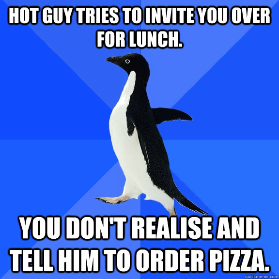Hot guy tries to invite you over for lunch. You don't realise and tell him to order pizza.   Socially Awkward Penguin