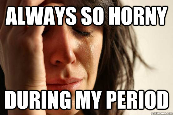 Always so horny during my period  First World Problems