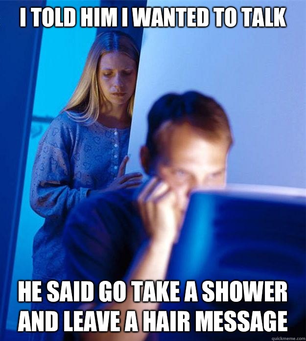 I told him I wanted to talk he said go take a shower and leave a hair message  RedditorsWife