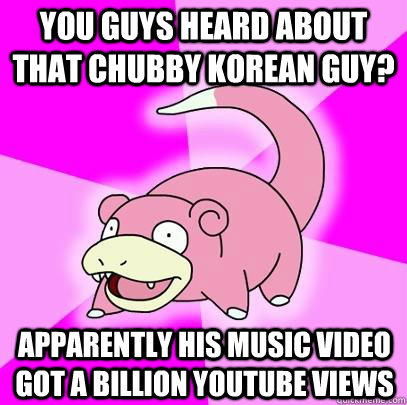 You guys heard about that chubby Korean guy? Apparently his music video got a billion youtube views  Slowpoke