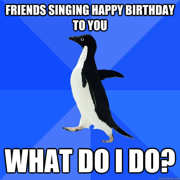 friends singing happy birthday to you what do i do?  Socially Awkward Penguin