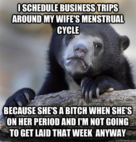 I schedule business trips around my wife's menstrual cycle Because she's a bitch when she's on her period and I'm not going to get laid that week  anyway  Confession Bear