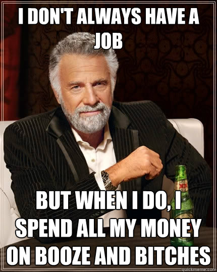 I don't always have a job But when I do, I spend all my money on booze and bitches  The Most Interesting Man In The World