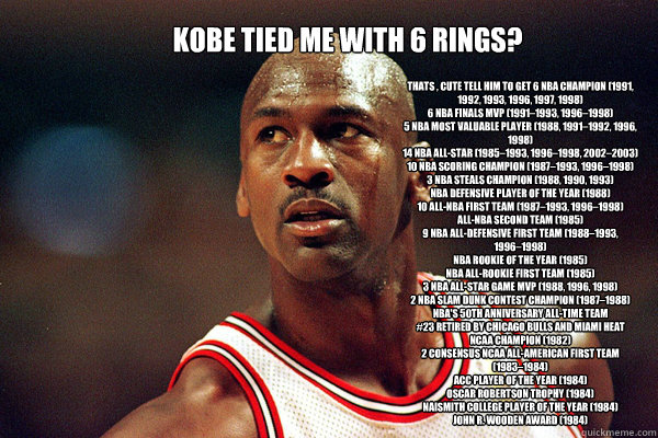 Kobe tied me with 6 rings? Thats , cute tell him to get 6× NBA champion (1991, 1992, 1993, 1996, 1997, 1998)
6× NBA Finals MVP (1991–1993, 1996–1998)
5× NBA Most Valuable Player (1988, 1991–1992, 1996, 1998)
14× NBA A - Kobe tied me with 6 rings? Thats , cute tell him to get 6× NBA champion (1991, 1992, 1993, 1996, 1997, 1998)
6× NBA Finals MVP (1991–1993, 1996–1998)
5× NBA Most Valuable Player (1988, 1991–1992, 1996, 1998)
14× NBA A  michael jordan comeback