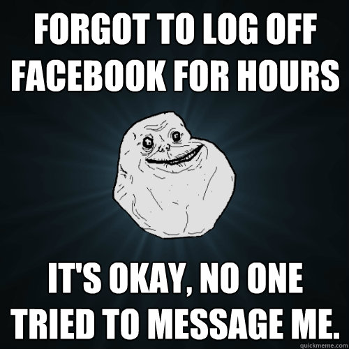 forgot to log off facebook for hours it's okay, no one tried to message me. - forgot to log off facebook for hours it's okay, no one tried to message me.  Forever Alone