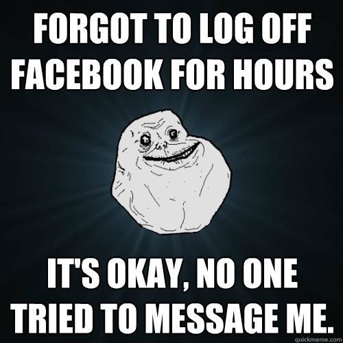 forgot to log off facebook for hours it's okay, no one tried to message me.  Forever Alone
