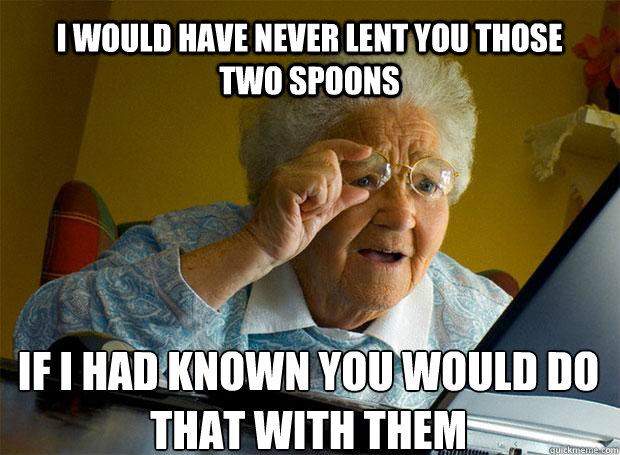 I WOULD HAVE NEVER LENT YOU THOSE TWO SPOONS IF I HAD KNOWN YOU WOULD DO THAT WITH THEM    Grandma finds the Internet