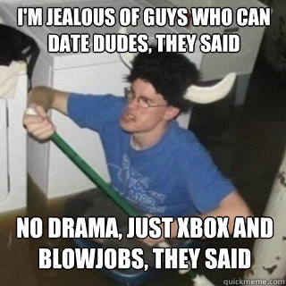 I'm jealous of guys who can date dudes, they said No drama, just Xbox and blowjobs, they said  