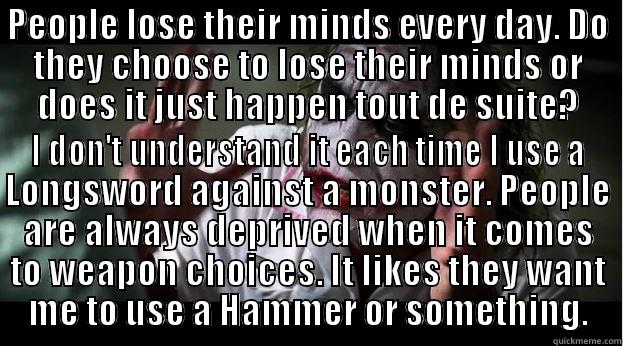 PEOPLE LOSE THEIR MINDS EVERY DAY. DO THEY CHOOSE TO LOSE THEIR MINDS OR DOES IT JUST HAPPEN TOUT DE SUITE? I DON'T UNDERSTAND IT EACH TIME I USE A LONGSWORD AGAINST A MONSTER. PEOPLE ARE ALWAYS DEPRIVED WHEN IT COMES TO WEAPON CHOICES. IT LIKES THEY WANT ME TO USE A HAMMER OR SOMETHING. Joker Mind Loss
