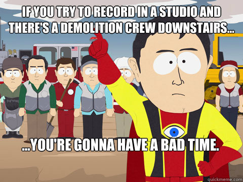 If you try to record in a studio and there's a demolition crew downstairs... ...you're gonna have a bad time.  Captain Hindsight