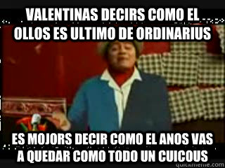 Valentinas decirs como el ollos es ultimo de ordinarius es mojors decir como el anos vas a quedar como todo un cuicous  sr cuicos