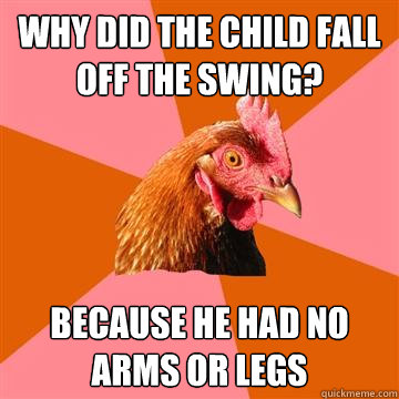 why did the child fall off the swing? because he had no arms or legs  Anti-Joke Chicken
