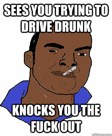 Sees you trying to drive drunk knocks you the fuck out  Ghetto Good Guy Greg