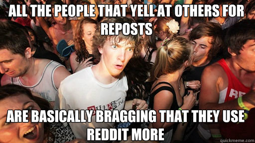 All the people that yell at others for reposts
 Are basically bragging that they use reddit more  Sudden Clarity Clarence