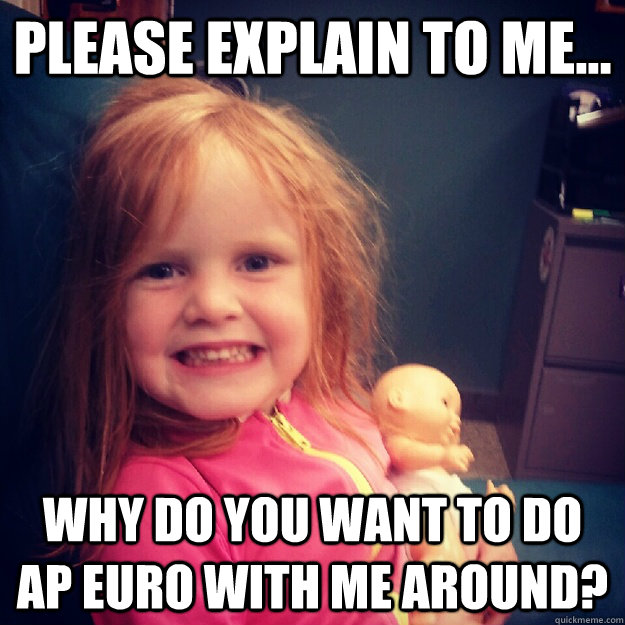 Please explain to me... Why do you want to do ap euro with me around?  ap euro excuse