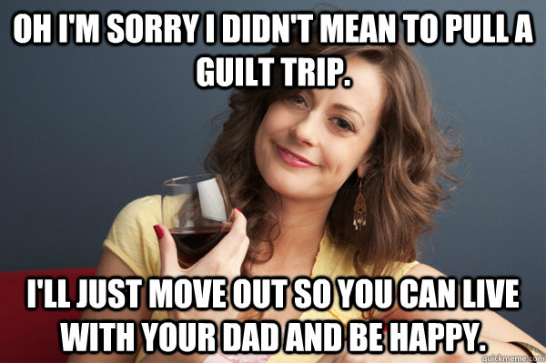 Oh I'm sorry I didn't mean to pull a guilt trip. I'll just move out so you can live with your dad and be happy.  Forever Resentful Mother