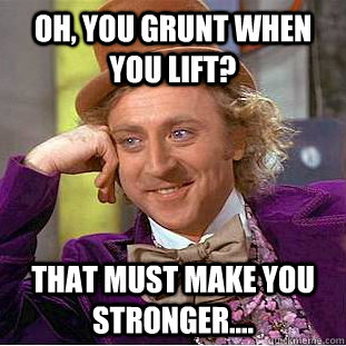 Oh, You grunt when you lift? That must make you stronger....  Creepy Wonka