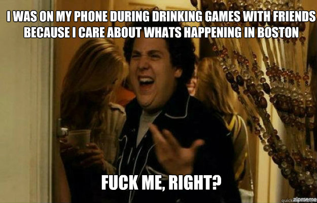 I was on my phone during drinking games with friends because I care about whats happening in Boston  FUCK ME, RIGHT?  fuck me right