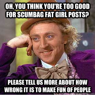 Oh, you think you're too good for scumbag fat girl posts? please tell us more about how wrong it is to make fun of people  Condescending Wonka