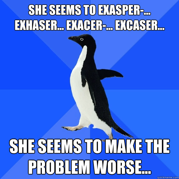 She seems to exasper-... exhaser... exacer-... excaser... She seems to make the problem worse...  Socially Awkward Penguin