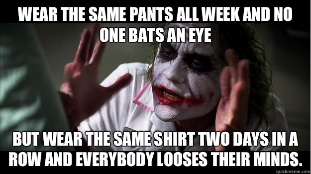 Wear the same pants all week and no one bats an eye But Wear the same shirt two days in a row and everybody looses their minds.  Joker Mind Loss