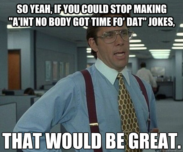 So yeah, if you could stop making 