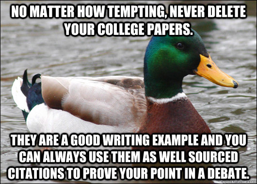 No matter how tempting, never delete your college papers. They are a good writing example and you can always use them as well sourced citations to prove your point in a debate.  Actual Advice Mallard