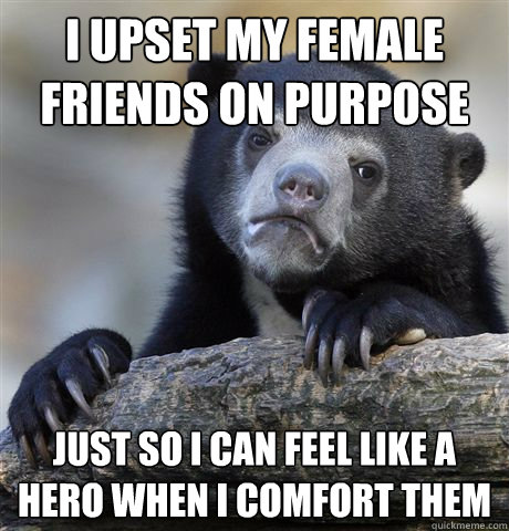I upset my female friends on purpose Just so I can feel like a hero when i comfort them  Confession Bear