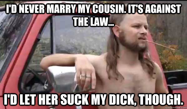 i'd never marry my cousin. it's against the law... i'd let her suck my dick, though.  Almost Politically Correct Redneck