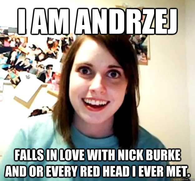 I am Andrzej FALLS IN LOVE WITH NICK BURKE AND OR EVERY RED HEAD I EVER MET.  Overly Attached Girlfriend
