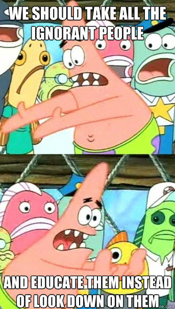 we should take all the ignorant people and educate them instead of look down on them  Push it somewhere else Patrick