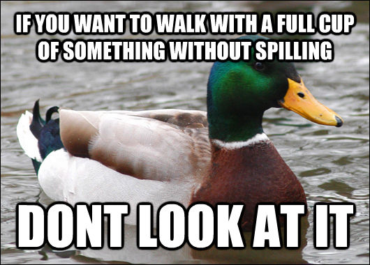 IF YOU WANT TO WALK WITH A FULL CUP OF SOMETHING WITHOUT SPILLING DONT LOOK AT IT  Actual Advice Mallard