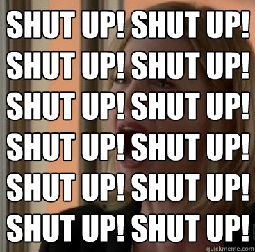 SHUT UP! SHUT UP!
SHUT UP! SHUT UP!
SHUT UP! SHUT UP!
SHUT UP! SHUT UP!
SHUT UP! SHUT UP!
SHUT UP! SHUT UP!  