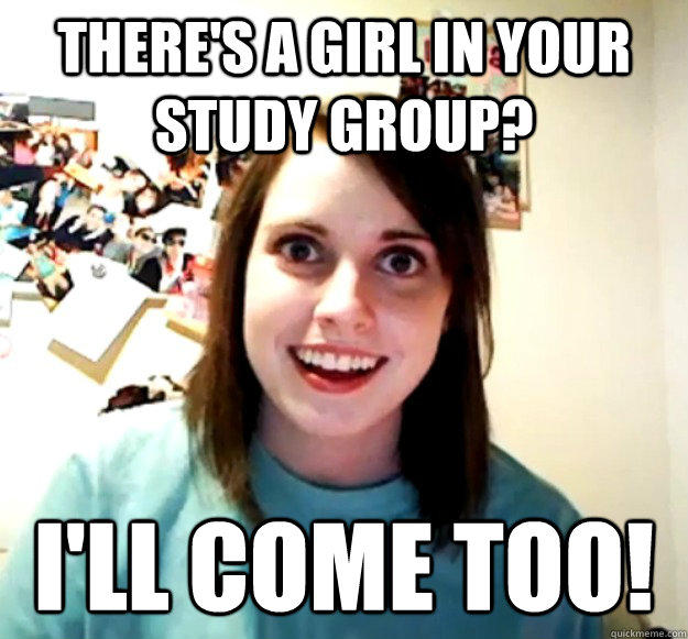 There's a girl in your study group? I'll come too!  Overly Attached Girlfriend