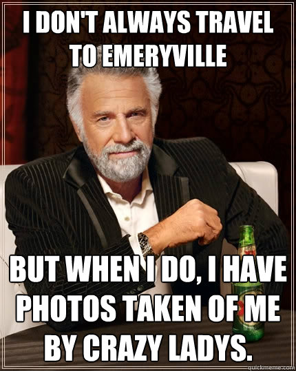 I don't always travel to Emeryville But when I do, I have photos taken of me by crazy ladys.   The Most Interesting Man In The World