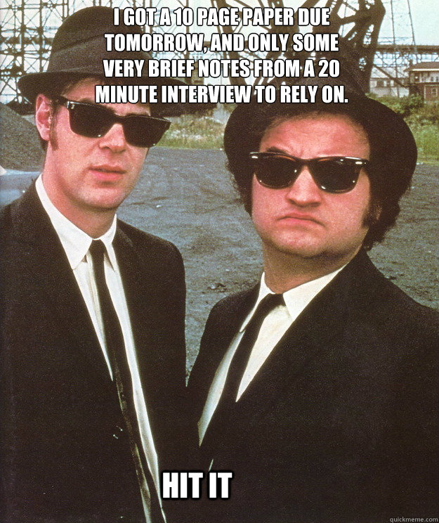 I got a 10 page paper due tomorrow, and only some very brief notes from a 20 minute interview to rely on. hit it - I got a 10 page paper due tomorrow, and only some very brief notes from a 20 minute interview to rely on. hit it  blues brothers