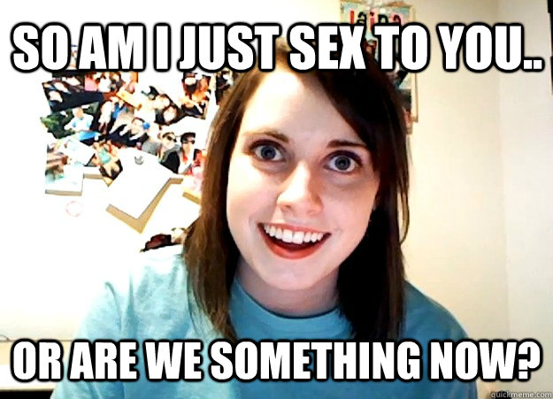 So am I just sex to you.. Or are we something now?  Overly Attached Girlfriend
