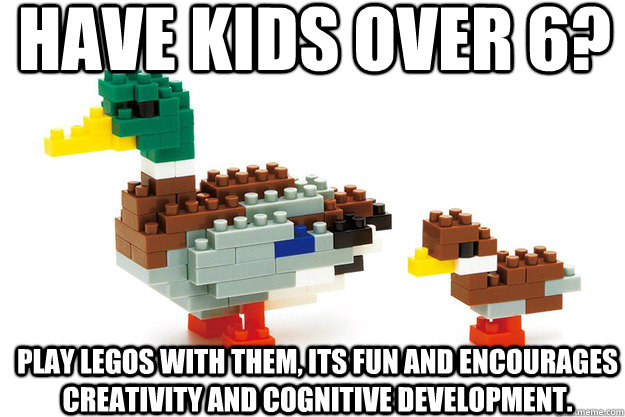 have kids over 6? play legos with them, its fun and encourages creativity and cognitive development. - have kids over 6? play legos with them, its fun and encourages creativity and cognitive development.  Actual Advice Duck