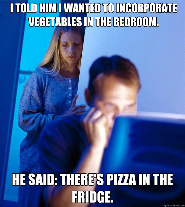 i told him i wanted to incorporate vegetables in the bedroom.  he said: There's pizza in the fridge.   Redditors Wife