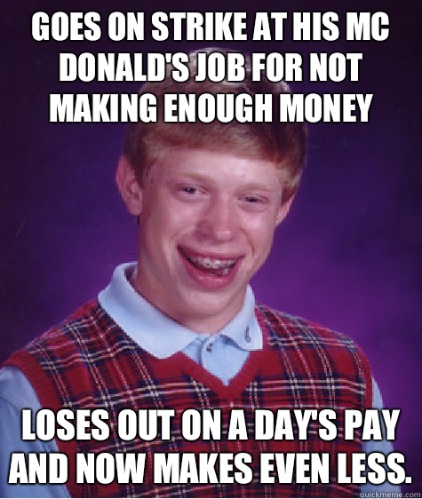 Goes on strike at his Mc Donald's Job for not making enough money Loses out on a day's pay and now makes even less.  Bad Luck Brian