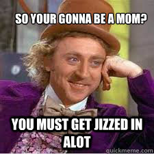 So your gonna be a mom? You must get jizzed in alot  WILLY WONKA SARCASM