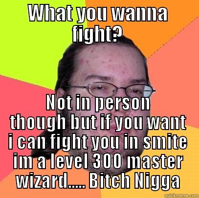 WHAT YOU WANNA FIGHT? NOT IN PERSON THOUGH BUT IF YOU WANT I CAN FIGHT YOU IN SMITE IM A LEVEL 300 MASTER WIZARD..... BITCH NIGGA Butthurt Dweller