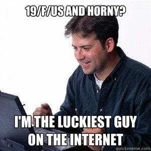 19/f/us and horny? I'm the luckiest guy on the internet - 19/f/us and horny? I'm the luckiest guy on the internet  Lonely Computer Guy