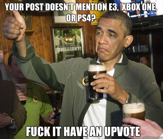 Your post doesn't mention e3,  Xbox one, or PS4?  Fuck it Have an upvote  Upvoting Obama