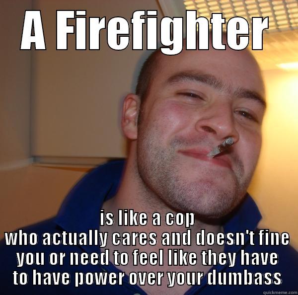 A FIREFIGHTER IS LIKE A COP WHO ACTUALLY CARES AND DOESN'T FINE YOU OR NEED TO FEEL LIKE THEY HAVE TO HAVE POWER OVER YOUR DUMBASS Good Guy Greg 