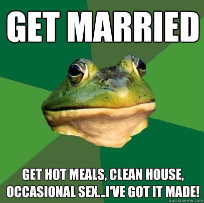 get married get hot meals, clean house, occasional sex...i've got it made!  Foul Bachelor Frog