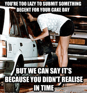 You're too lazy to submit something decent for your cake day But we can say it's because you didn't realise in time  Karma Whore