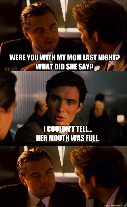 Were you with my mom last night? what did she say? I couldn't tell...
her mouth was full. - Were you with my mom last night? what did she say? I couldn't tell...
her mouth was full.  Inception Meme